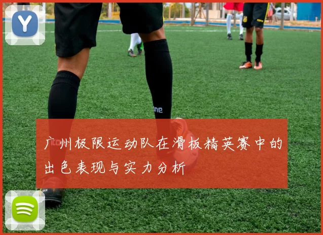 广州极限运动队在滑板精英赛中的出色表现与实力分析