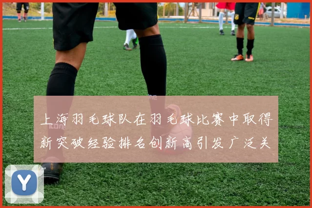 上海羽毛球队在羽毛球比赛中取得新突破经验排名创新高引发广泛关注