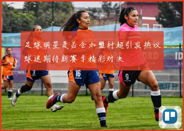 足球明星是否会加盟村超引发热议球迷期待新赛季精彩对决