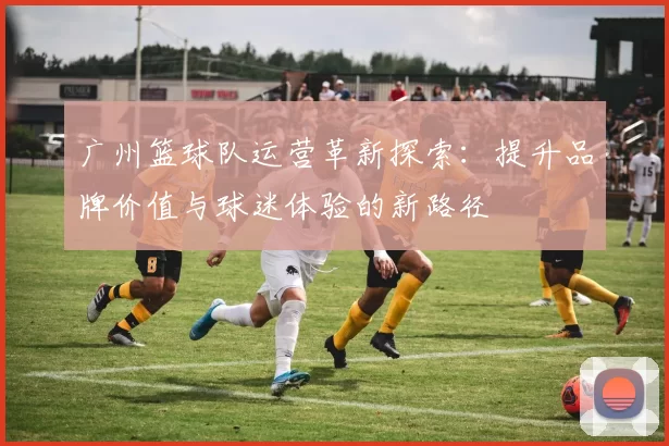 广州篮球队运营革新探索：提升品牌价值与球迷体验的新路径