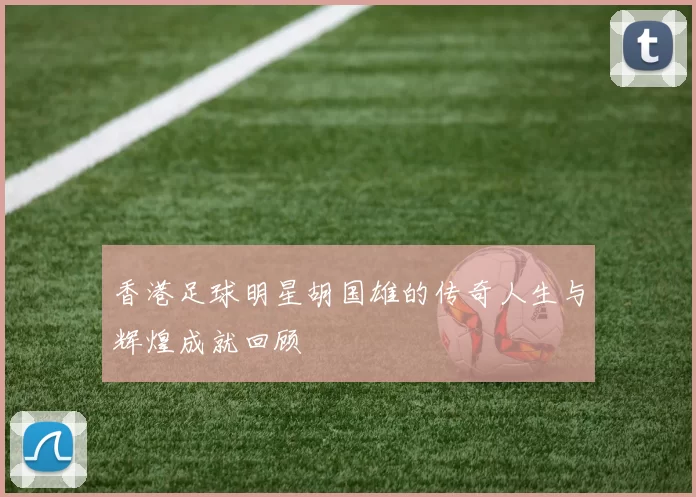 香港足球明星胡国雄的传奇人生与辉煌成就回顾