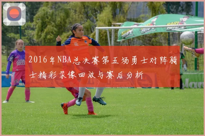 2016年NBA总决赛第五场勇士对阵骑士精彩录像回放与赛后分析