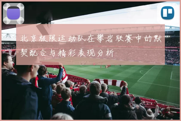 北京极限运动队在攀岩联赛中的默契配合与精彩表现分析