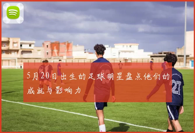 5月20日出生的足球明星盘点他们的成就与影响力