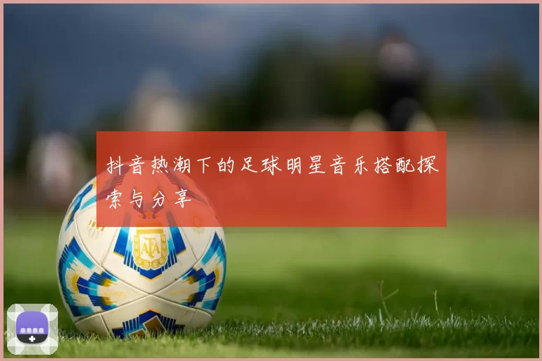 抖音热潮下的足球明星音乐搭配探索与分享