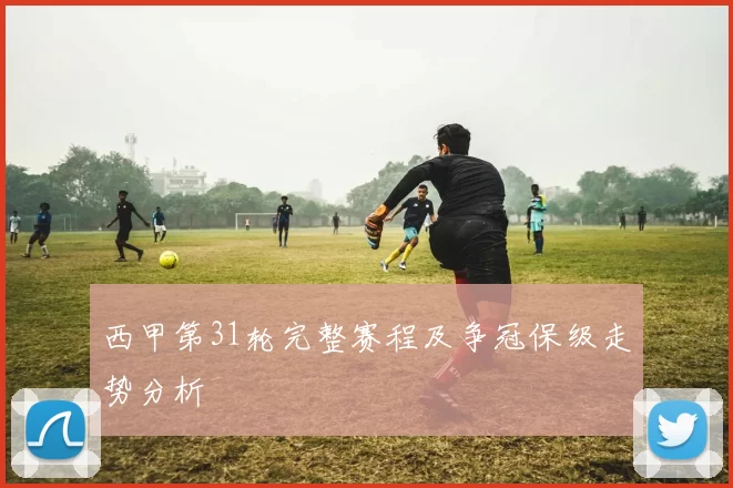 西甲第31轮完整赛程及争冠保级走势分析