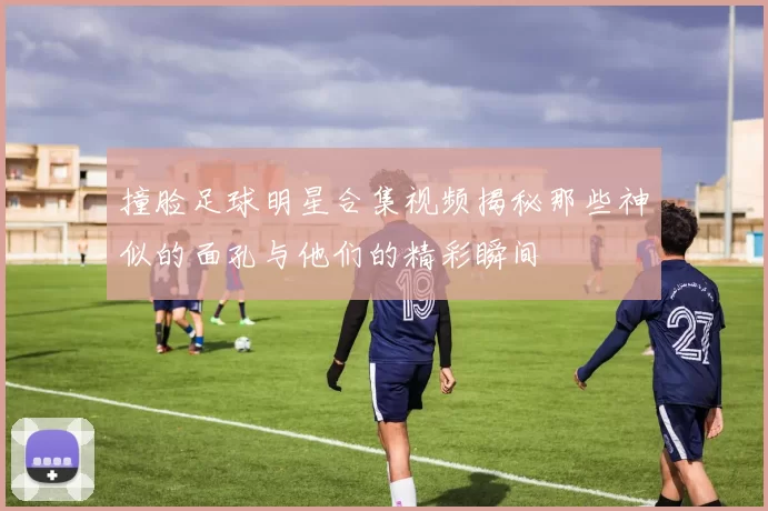 撞脸足球明星合集视频揭秘那些神似的面孔与他们的精彩瞬间