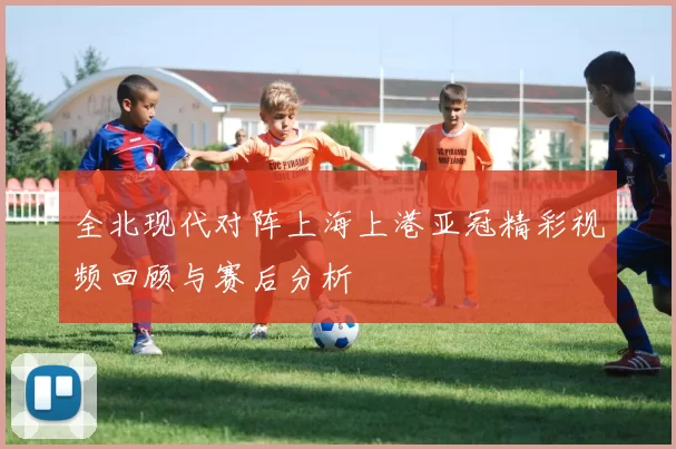 全北现代对阵上海上港亚冠精彩视频回顾与赛后分析