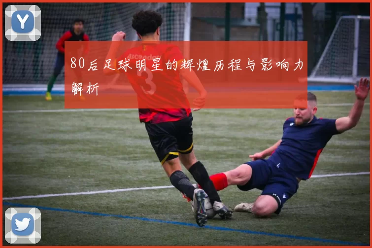 80后足球明星的辉煌历程与影响力解析