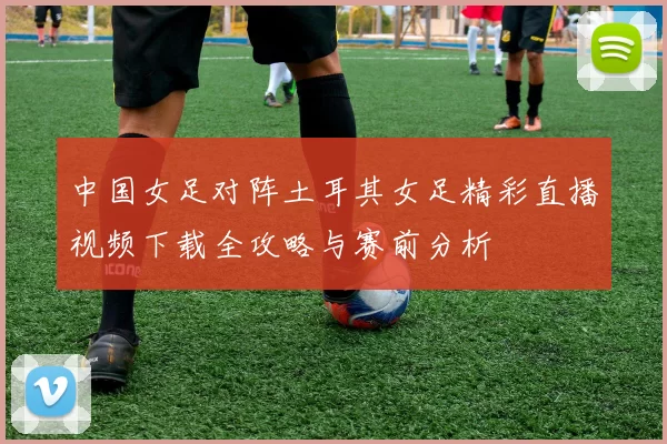 中国女足对阵土耳其女足精彩直播视频下载全攻略与赛前分析