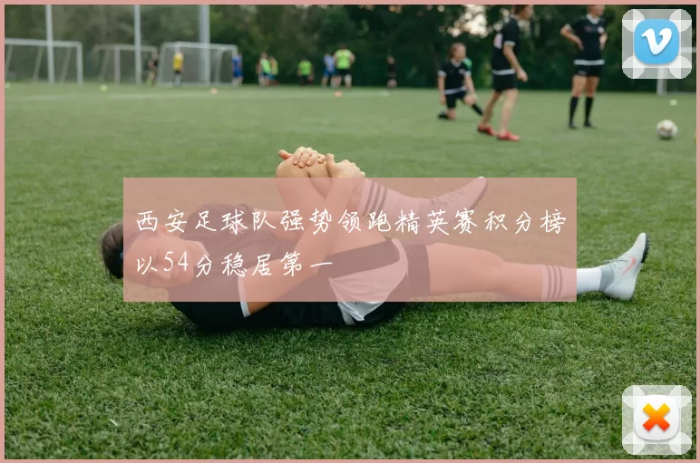 西安足球队强势领跑精英赛积分榜以54分稳居第一
