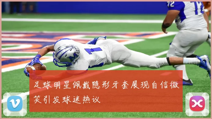 足球明星佩戴隐形牙套展现自信微笑引发球迷热议