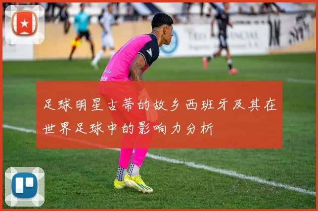 足球明星古蒂的故乡西班牙及其在世界足球中的影响力分析
