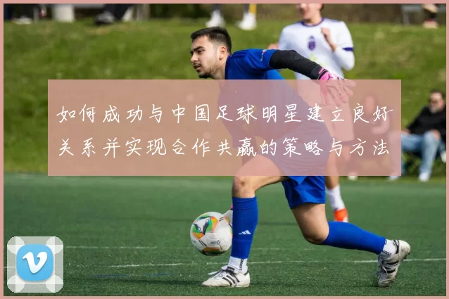 如何成功与中国足球明星建立良好关系并实现合作共赢的策略与方法
