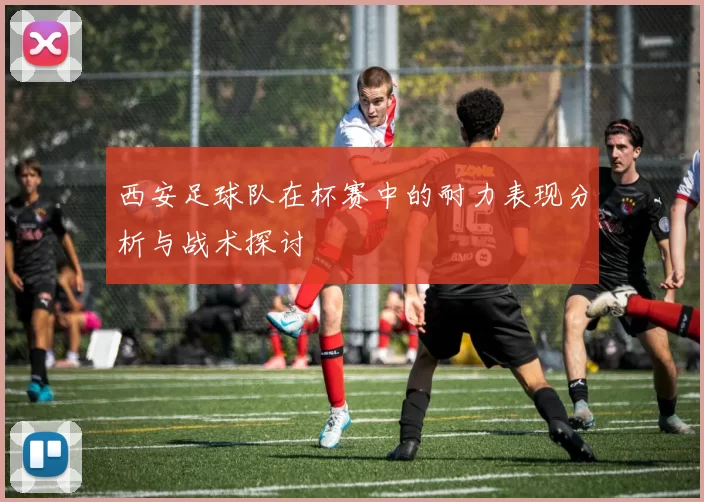 西安足球队在杯赛中的耐力表现分析与战术探讨