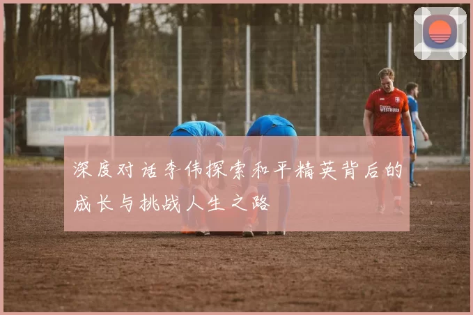 深度对话李伟探索和平精英背后的成长与挑战人生之路