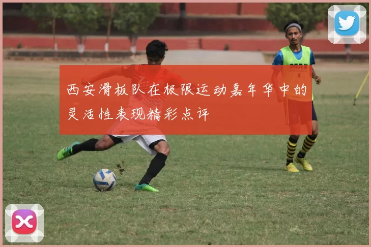 西安滑板队在极限运动嘉年华中的灵活性表现精彩点评
