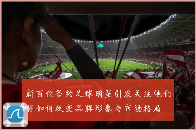 新百伦签约足球明星引发关注他们将如何改变品牌形象与市场格局
