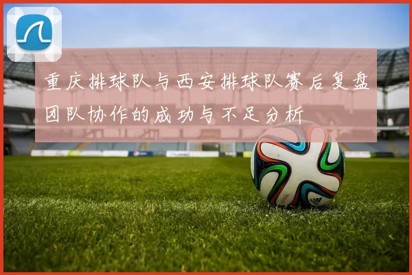 重庆排球队与西安排球队赛后复盘团队协作的成功与不足分析