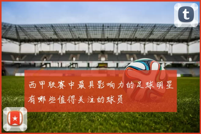 西甲联赛中最具影响力的足球明星有哪些值得关注的球员