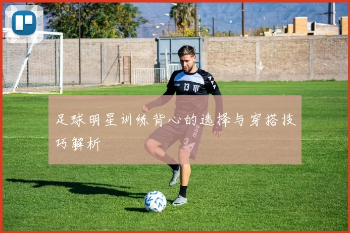 足球明星训练背心的选择与穿搭技巧解析