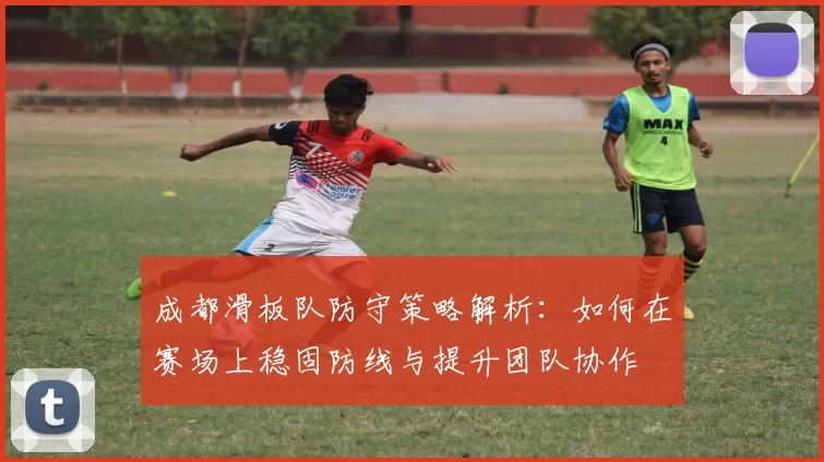 成都滑板队防守策略解析：如何在赛场上稳固防线与提升团队协作