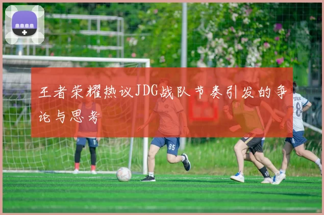 王者荣耀热议JDG战队节奏引发的争论与思考