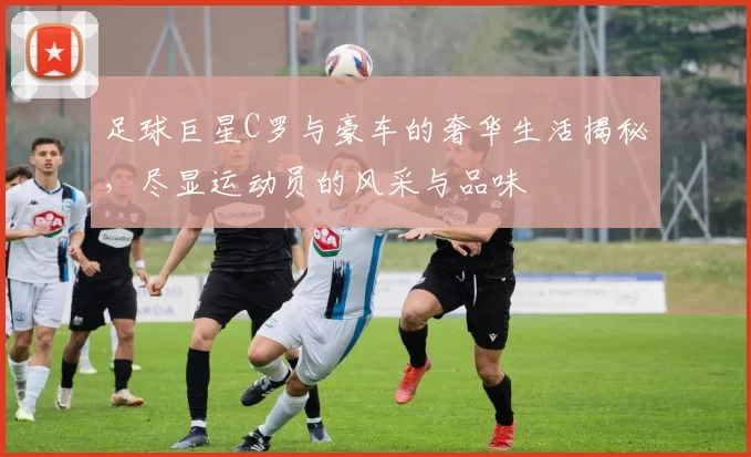 足球巨星C罗与豪车的奢华生活揭秘，尽显运动员的风采与品味