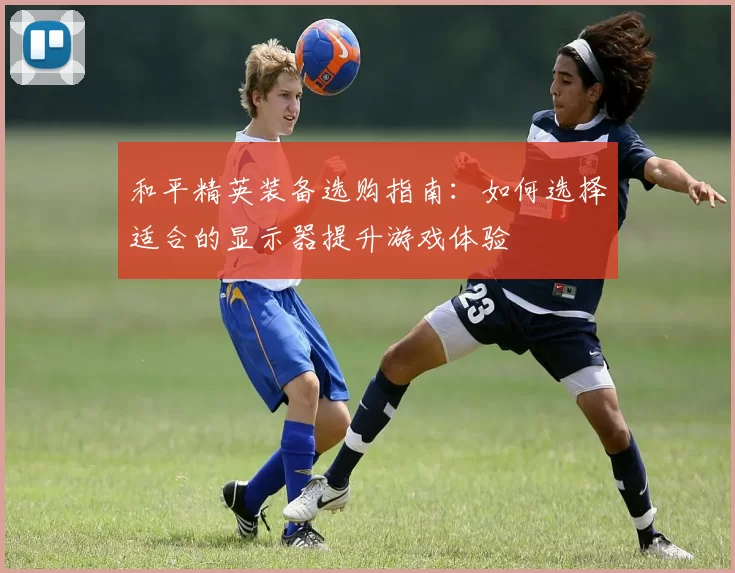 和平精英装备选购指南：如何选择适合的显示器提升游戏体验