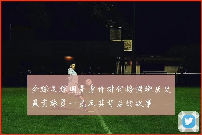 全球足球明星身价排行榜揭晓历史最贵球员一览及其背后的故事