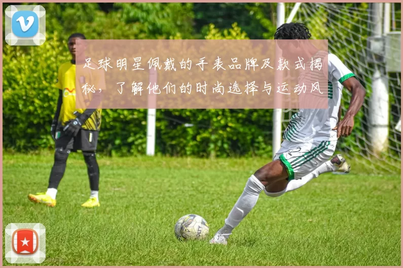 足球明星佩戴的手表品牌及款式揭秘，了解他们的时尚选择与运动风格
