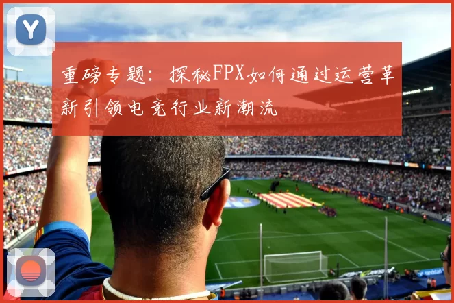 重磅专题：探秘FPX如何通过运营革新引领电竞行业新潮流
