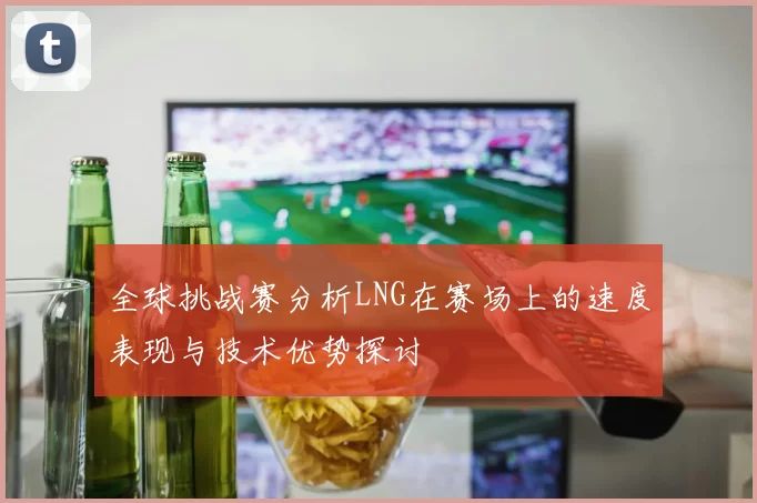 全球挑战赛分析LNG在赛场上的速度表现与技术优势探讨