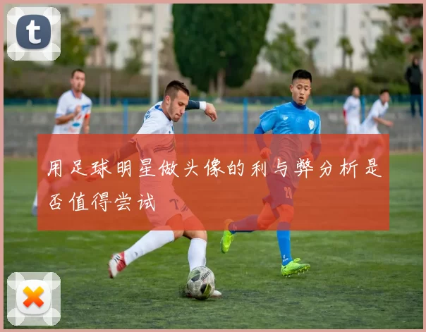 用足球明星做头像的利与弊分析是否值得尝试
