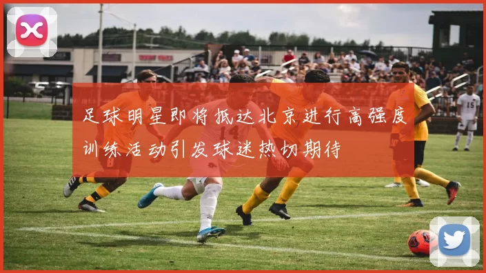 足球明星即将抵达北京进行高强度训练活动引发球迷热切期待