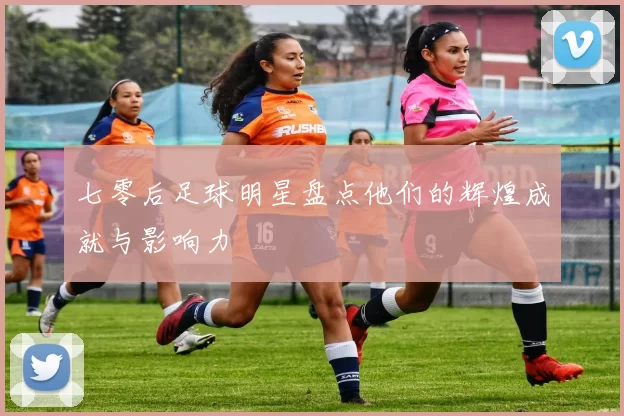 七零后足球明星盘点他们的辉煌成就与影响力