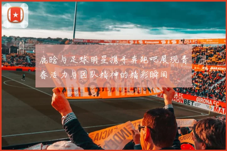 鹿晗与足球明星携手奔跑吧展现青春活力与团队精神的精彩瞬间